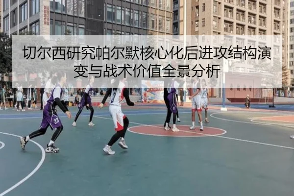 切尔西研究帕尔默核心化后进攻结构演变与战术价值全景分析