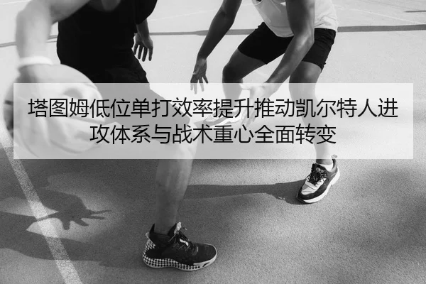 塔图姆低位单打效率提升推动凯尔特人进攻体系与战术重心全面转变